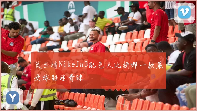莫兰特NikeJa3配色大比拼哪一款最受球鞋迷青睐