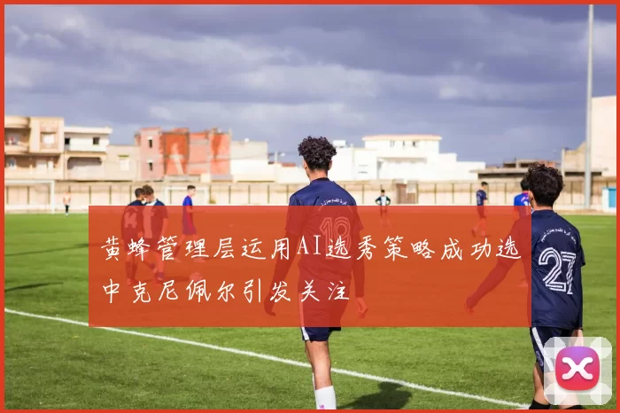 黄蜂管理层运用AI选秀策略成功选中克尼佩尔引发关注