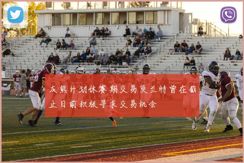 灰熊计划休赛期交易莫兰特曾在截止日前积极寻求交易机会