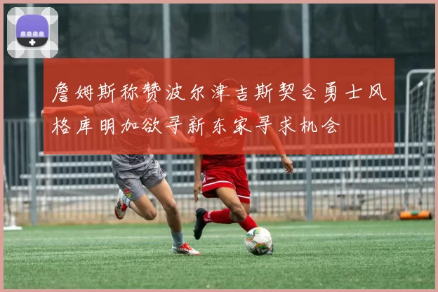 詹姆斯称赞波尔津吉斯契合勇士风格库明加欲寻新东家寻求机会
