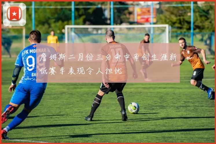 詹姆斯二月份三分命中率创生涯新低赛季表现令人担忧