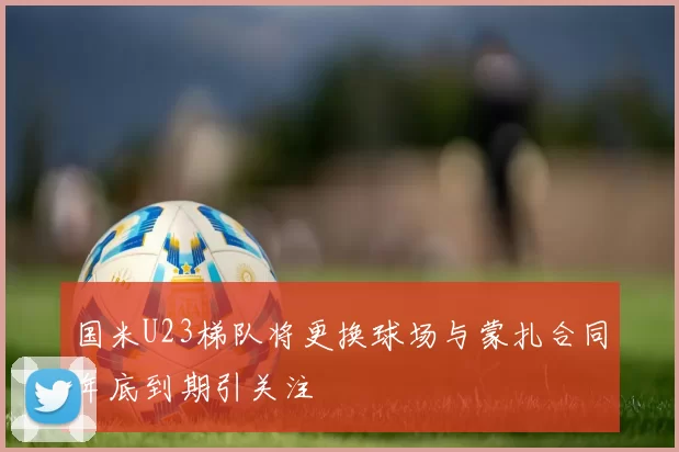国米U23梯队将更换球场与蒙扎合同年底到期引关注