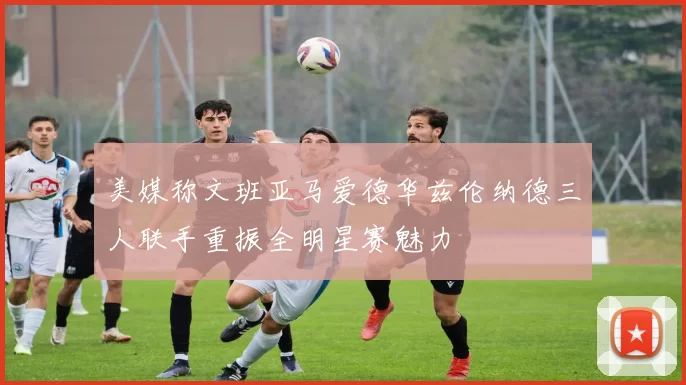 美媒称文班亚马爱德华兹伦纳德三人联手重振全明星赛魅力