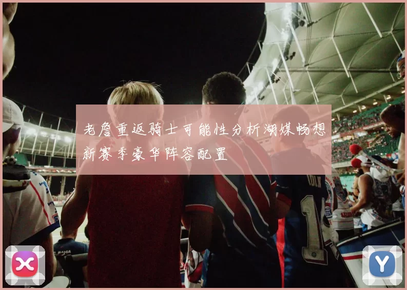 老詹重返骑士可能性分析湖媒畅想新赛季豪华阵容配置