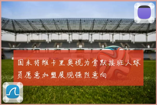 国米将维卡里奥视为索默接班人球员愿意加盟展现强烈意向