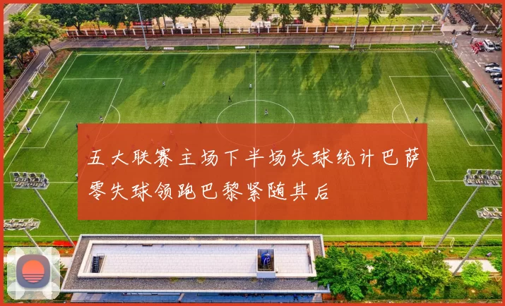 五大联赛主场下半场失球统计巴萨零失球领跑巴黎紧随其后