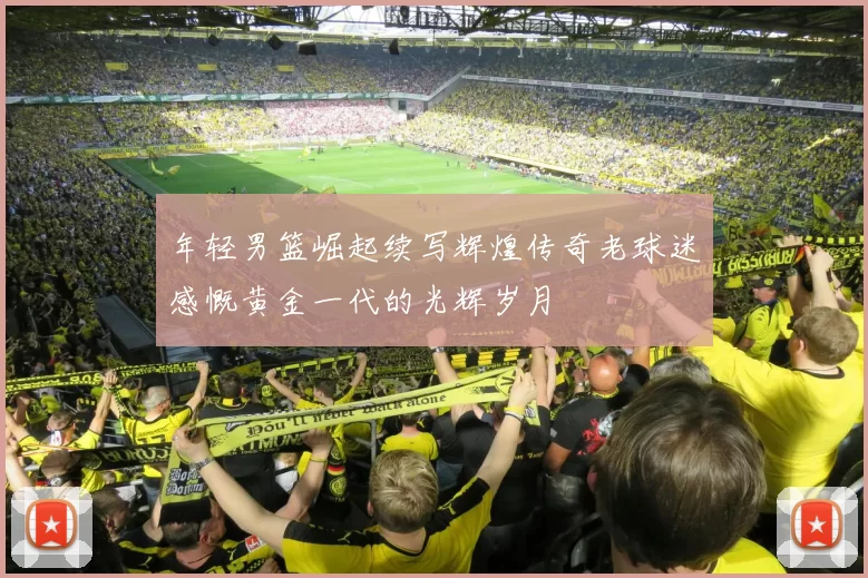 年轻男篮崛起续写辉煌传奇老球迷感慨黄金一代的光辉岁月