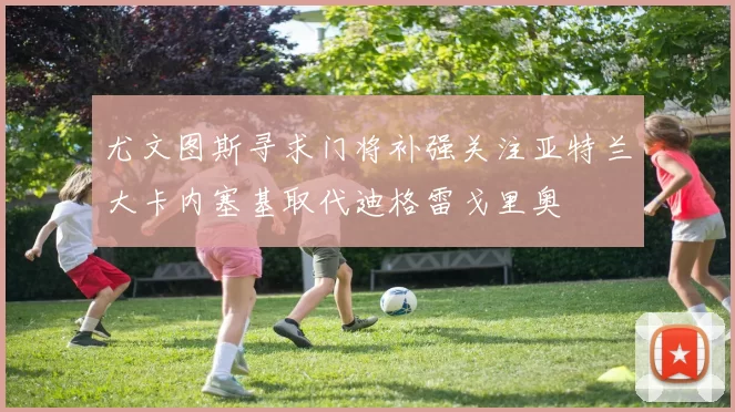 尤文图斯寻求门将补强关注亚特兰大卡内塞基取代迪格雷戈里奥