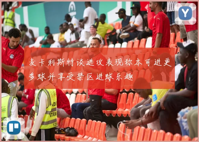 麦卡利斯特谈进攻表现称本可进更多球并享受禁区进球乐趣