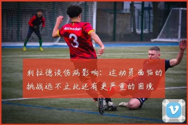 利拉德谈伤病影响：运动员面临的挑战远不止此还有更严重的困境