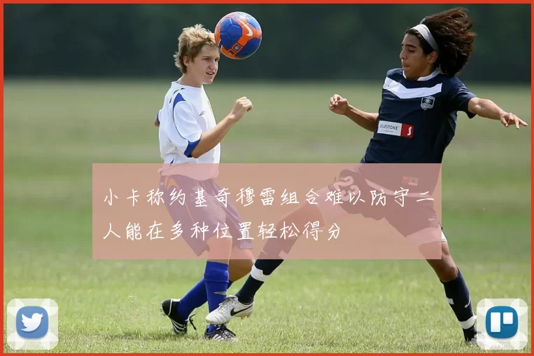 小卡称约基奇穆雷组合难以防守二人能在多种位置轻松得分
