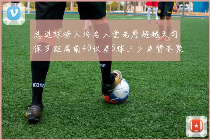 总进球榜人均名人堂老詹超越天勾保罗距离前40仅差5球三少库赞齐聚榜单