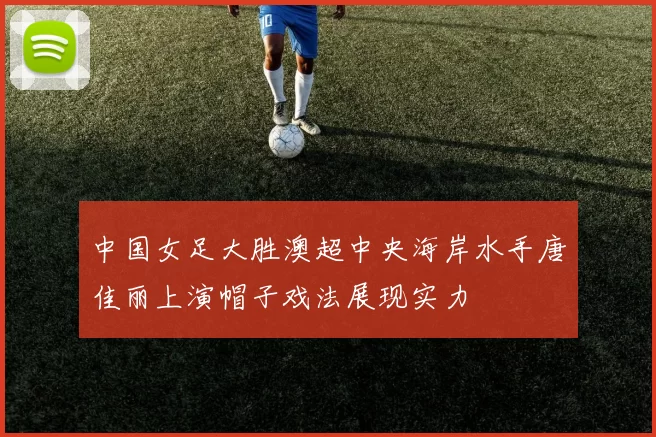 中国女足大胜澳超中央海岸水手唐佳丽上演帽子戏法展现实力