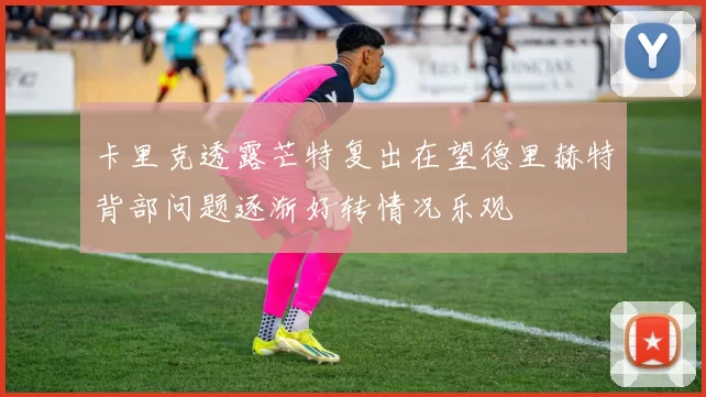 卡里克透露芒特复出在望德里赫特背部问题逐渐好转情况乐观