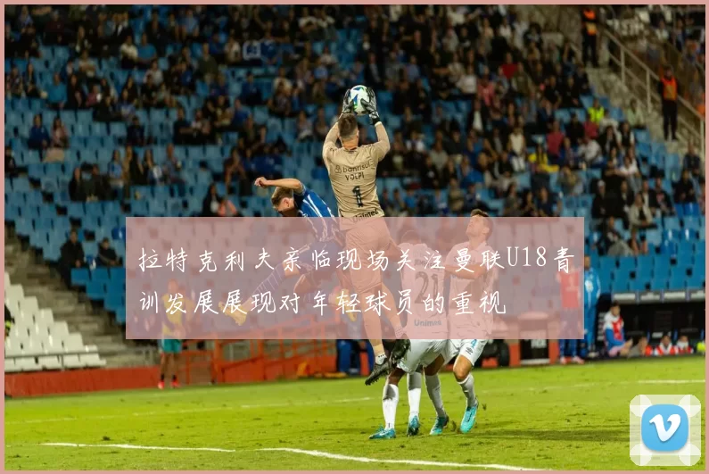 拉特克利夫亲临现场关注曼联U18青训发展展现对年轻球员的重视