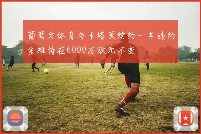 葡萄牙体育与卡塔莫续约一年违约金维持在6000万欧元不变