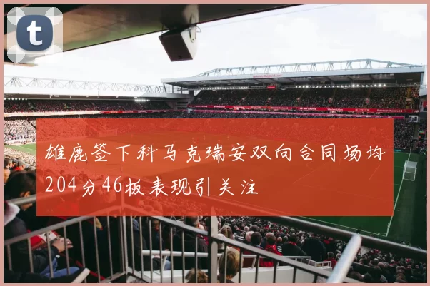 雄鹿签下科马克瑞安双向合同场均204分46板表现引关注