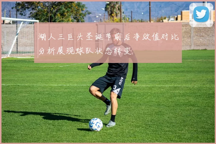 湖人三巨头圣诞节前后净效值对比分析展现球队状态转变