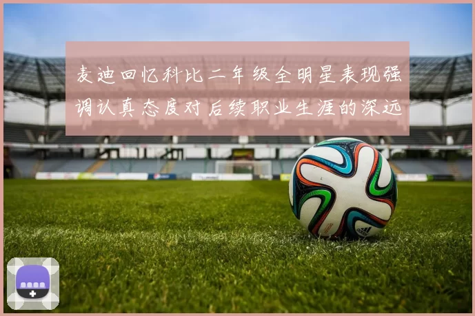 麦迪回忆科比二年级全明星表现强调认真态度对后续职业生涯的深远影响