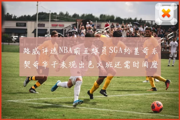 路威评选NBA前五球员SGA约基奇东契奇华子表现出色文班还需时间磨练