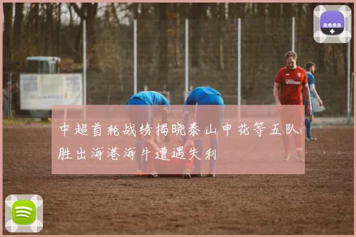 中超首轮战绩揭晓泰山申花等五队胜出海港海牛遭遇失利