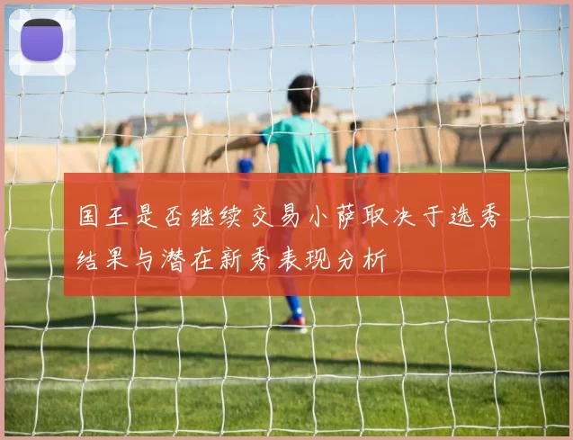 国王是否继续交易小萨取决于选秀结果与潜在新秀表现分析